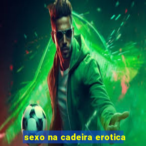 sexo na cadeira erotica